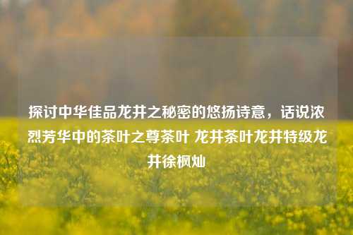 探讨中华佳品龙井之秘密的悠扬诗意，话说浓烈芳华中的茶叶之尊茶叶 龙井茶叶龙井特级龙井徐枫灿