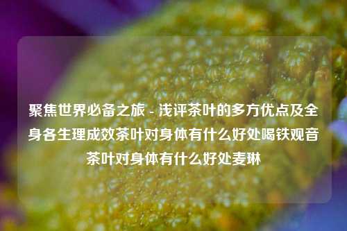 聚焦世界必备之旅 - 浅评茶叶的多方优点及全身各生理成效茶叶对身体有什么好处喝铁观音茶叶对身体有什么好处麦琳