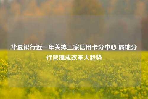 华夏银行近一年关掉三家信用卡分中心 属地分行管理成改革大趋势