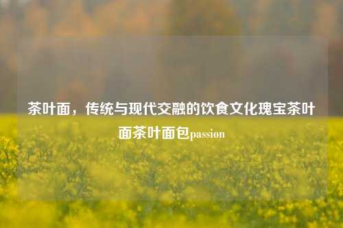 茶叶面，传统与现代交融的饮食文化瑰宝茶叶面茶叶面包passion