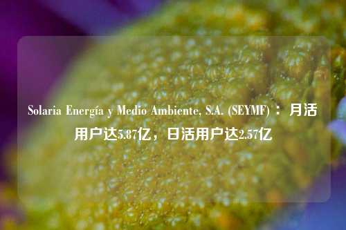 Solaria Energía y Medio Ambiente, S.A. (SEYMF) ：月活用户达5.87亿，日活用户达2.57亿