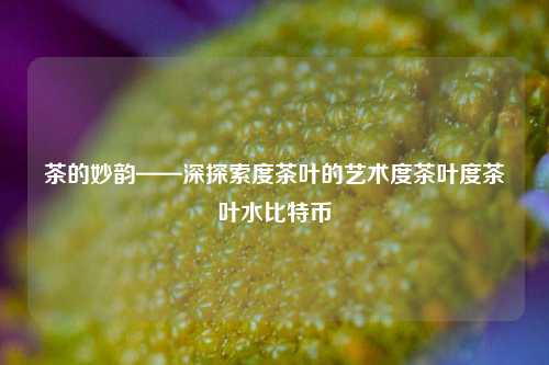 茶的妙韵——深探索度茶叶的艺术度茶叶度茶叶水比特币