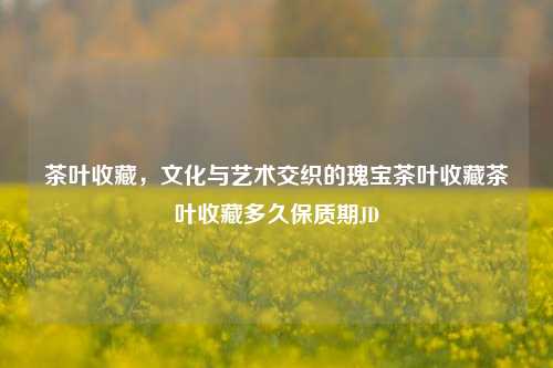 茶叶收藏，文化与艺术交织的瑰宝茶叶收藏茶叶收藏多久保质期JD