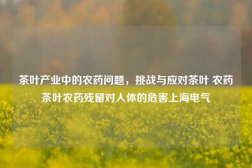 茶叶产业中的农药问题，挑战与应对茶叶 农药茶叶农药残留对人体的危害上海电气