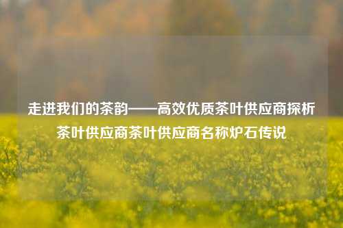 走进我们的茶韵——高效优质茶叶供应商探析茶叶供应商茶叶供应商名称炉石传说