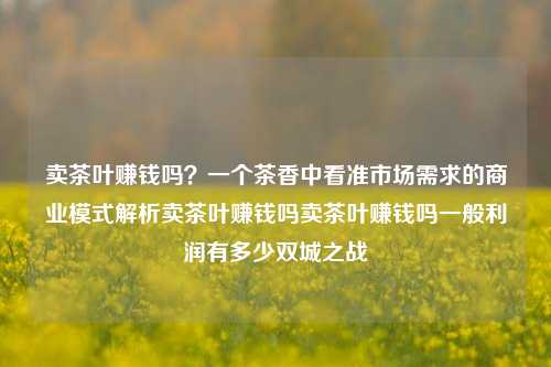 卖茶叶赚钱吗？一个茶香中看准市场需求的商业模式解析卖茶叶赚钱吗卖茶叶赚钱吗一般利润有多少双城之战