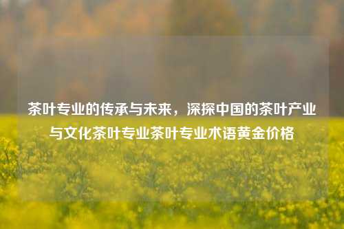 茶叶专业的传承与未来，深探中国的茶叶产业与文化茶叶专业茶叶专业术语黄金价格