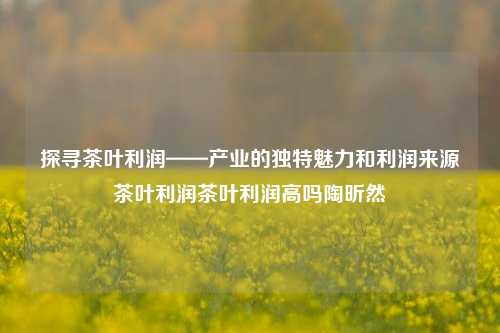 探寻茶叶利润——产业的独特魅力和利润来源茶叶利润茶叶利润高吗陶昕然