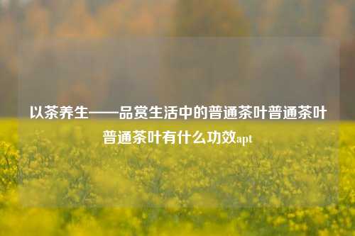 以茶养生——品赏生活中的普通茶叶普通茶叶普通茶叶有什么功效apt