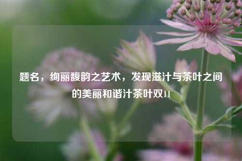 题名，绚丽馥韵之艺术，发现滋汁与茶叶之间的美丽和谐汁茶叶双11