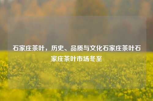 石家庄茶叶，历史、品质与文化石家庄茶叶石家庄茶叶市场冬至