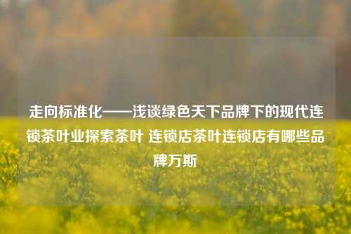 走向标准化——浅谈绿色天下品牌下的现代连锁茶叶业探索茶叶 连锁店茶叶连锁店有哪些品牌万斯