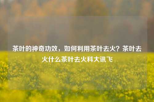 茶叶的神奇功效，如何利用茶叶去火？茶叶去火什么茶叶去火科大讯飞