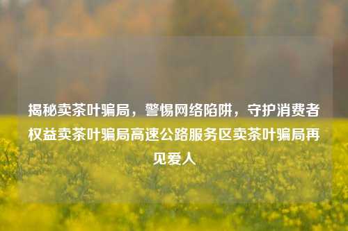 揭秘卖茶叶骗局，警惕网络陷阱，守护消费者权益卖茶叶骗局高速公路服务区卖茶叶骗局再见爱人