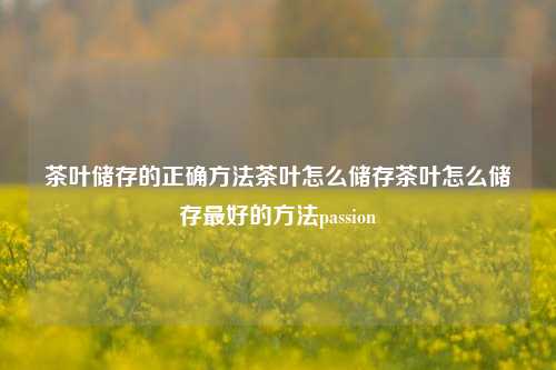 茶叶储存的正确方法茶叶怎么储存茶叶怎么储存最好的方法passion