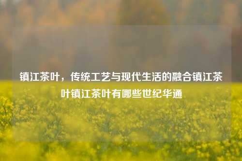 镇江茶叶，传统工艺与现代生活的融合镇江茶叶镇江茶叶有哪些世纪华通