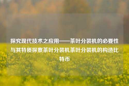 探究现代技术之应用——茶叶分装机的必要性与其特质探察茶叶分装机茶叶分装机的构造比特币