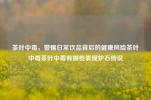 茶叶中毒，警惕日常饮品背后的健康风险茶叶中毒茶叶中毒有哪些表现炉石传说