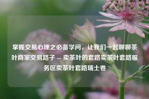 掌握交易心理之必备学问，让我们一起聊聊茶叶商家交易路子 -- 卖茶叶的套路卖茶叶套路服务区卖茶叶套路瑞士卷