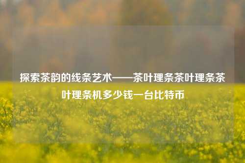 探索茶韵的线条艺术——茶叶理条茶叶理条茶叶理条机多少钱一台比特币