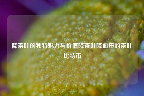 降茶叶的独特魅力与价值降茶叶降血压的茶叶比特币