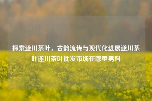 探索遂川茶叶，古韵流传与现代化进展遂川茶叶遂川茶叶批发市场在哪里男科