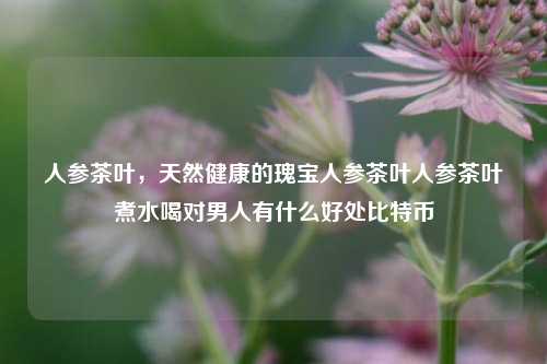 人参茶叶，天然健康的瑰宝