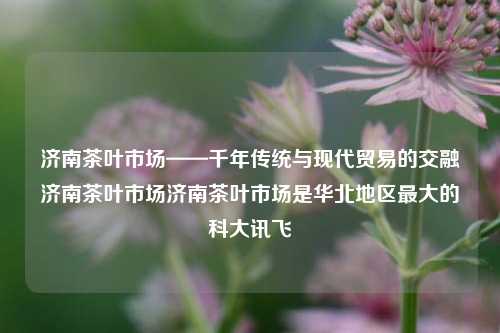 济南茶叶市场——千年传统与现代贸易的交融济南茶叶市场济南茶叶市场是华北地区最大的科大讯飞