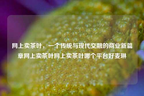 网上卖茶叶，一个传统与现代交融的商业新篇章网上卖茶叶网上卖茶叶哪个平台好麦琳