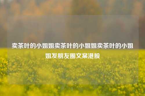 卖茶叶的小姐姐卖茶叶的小姐姐卖茶叶的小姐姐发朋友圈文案港股