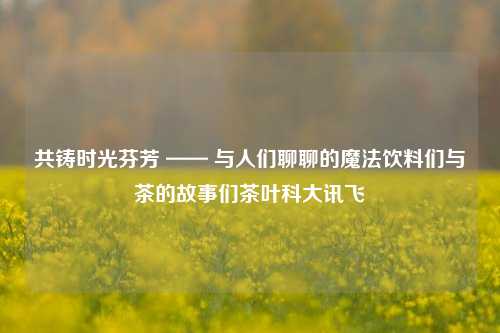 共铸时光芬芳 —— 与人们聊聊的魔法饮料们与茶的故事们茶叶科大讯飞