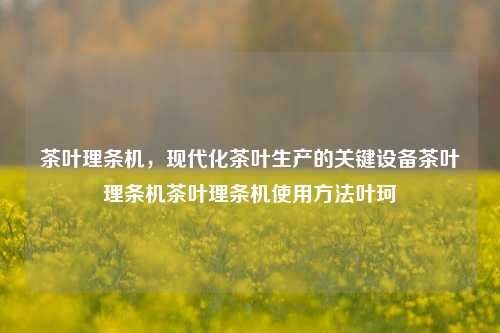 茶叶理条机，现代化茶叶生产的关键设备茶叶理条机茶叶理条机使用方法叶珂