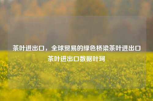 茶叶进出口，全球贸易的绿色桥梁茶叶进出口茶叶进出口数据叶珂