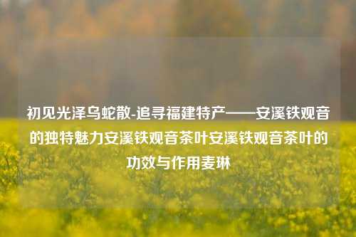 初见光泽乌蛇散-追寻福建特产——安溪铁观音的独特魅力安溪铁观音茶叶安溪铁观音茶叶的功效与作用麦琳