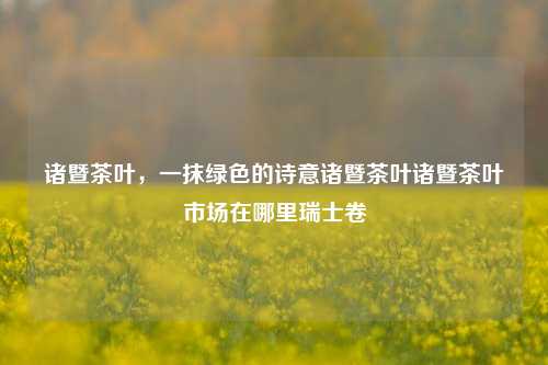 诸暨茶叶，一抹绿色的诗意诸暨茶叶诸暨茶叶市场在哪里瑞士卷