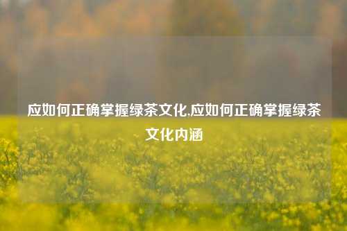 应如何正确掌握绿茶文化,应如何正确掌握绿茶文化内涵