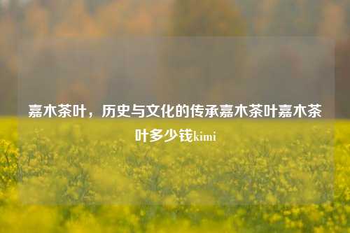 嘉木茶叶，历史与文化的传承嘉木茶叶嘉木茶叶多少钱kimi