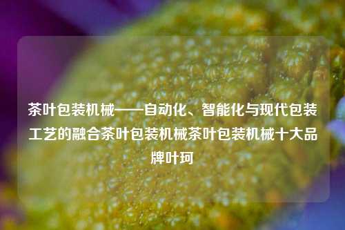 茶叶包装机械——自动化、智能化与现代包装工艺的融合茶叶包装机械茶叶包装机械十大品牌叶珂