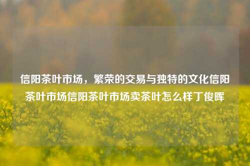 信阳茶叶市场，繁荣的交易与独特的文化信阳茶叶市场信阳茶叶市场卖茶叶怎么样丁俊晖