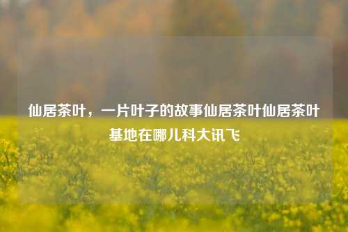 仙居茶叶，一片叶子的故事仙居茶叶仙居茶叶基地在哪儿科大讯飞