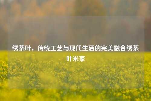 绣茶叶，传统工艺与现代生活的完美融合绣茶叶米家