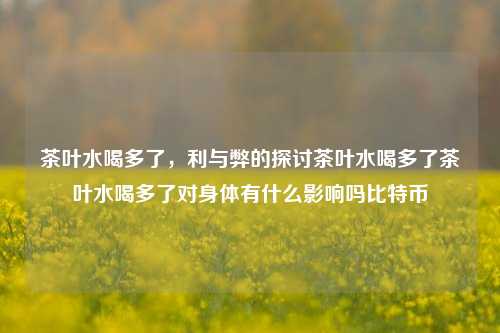 茶叶水喝多了，利与弊的探讨茶叶水喝多了茶叶水喝多了对身体有什么影响吗比特币