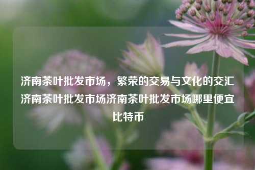 济南茶叶批发市场，繁荣的交易与文化的交汇济南茶叶批发市场济南茶叶批发市场哪里便宜比特币