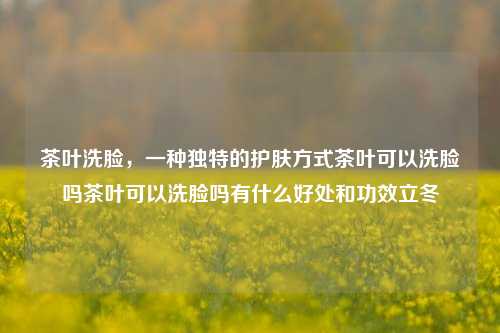 茶叶洗脸，一种独特的护肤方式茶叶可以洗脸吗茶叶可以洗脸吗有什么好处和功效立冬