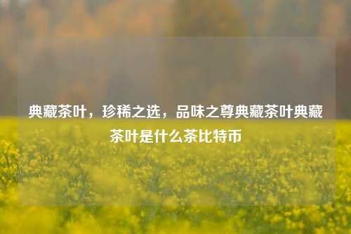 典藏茶叶，珍稀之选，品味之尊典藏茶叶典藏茶叶是什么茶比特币