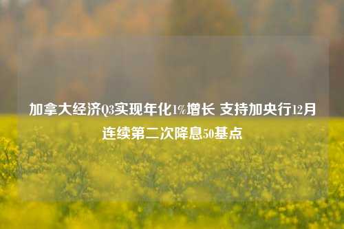 加拿大经济Q3实现年化1%增长 支持加央行12月连续第二次降息50基点