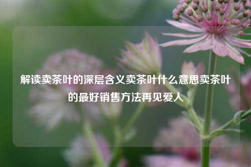 解读卖茶叶的深层含义卖茶叶什么意思卖茶叶的最好销售方法再见爱人