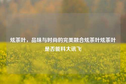 炫茶叶，品味与时尚的完美融合炫茶叶炫茶叶是否能科大讯飞