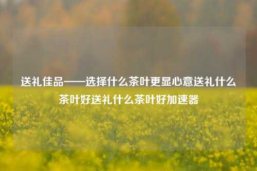 送礼佳品——选择什么茶叶更显心意送礼什么茶叶好送礼什么茶叶好加速器