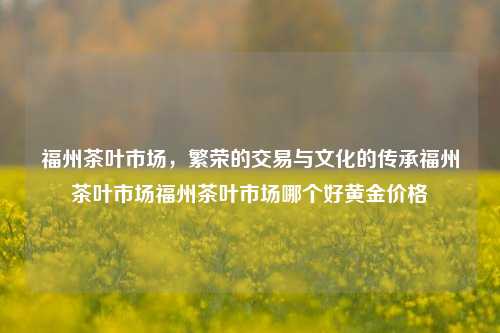 福州茶叶市场，繁荣的交易与文化的传承福州茶叶市场福州茶叶市场哪个好黄金价格